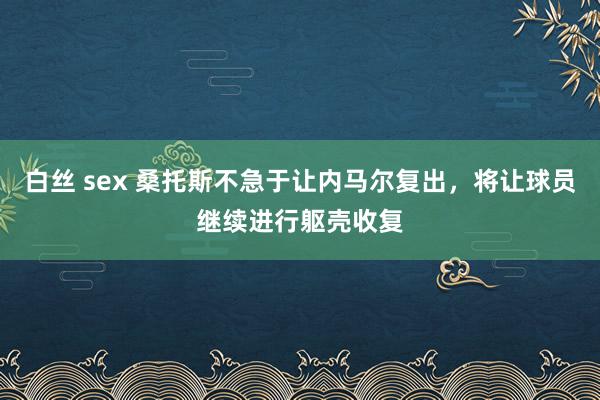 白丝 sex 桑托斯不急于让内马尔复出，将让球员继续进行躯壳收复