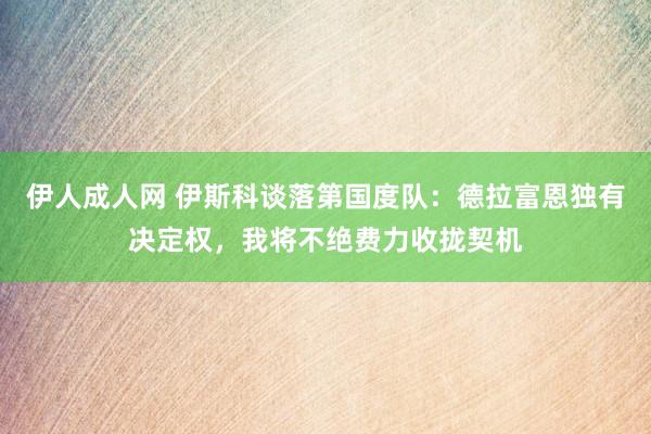伊人成人网 伊斯科谈落第国度队：德拉富恩独有决定权，我将不绝费力收拢契机