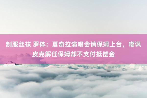 制服丝袜 罗体：夏奇拉演唱会请保姆上台，嘲讽皮克解任保姆却不支付抵偿金