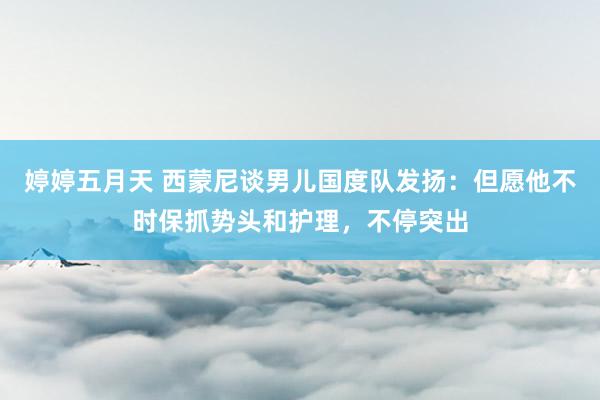 婷婷五月天 西蒙尼谈男儿国度队发扬：但愿他不时保抓势头和护理，不停突出