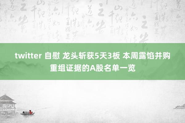 twitter 自慰 龙头斩获5天3板 本周露馅并购重组证据的A股名单一览