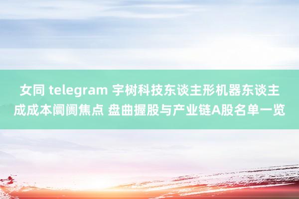 女同 telegram 宇树科技东谈主形机器东谈主成成本阛阓焦点 盘曲握股与产业链A股名单一览