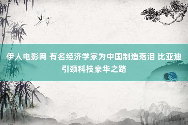 伊人电影网 有名经济学家为中国制造落泪 比亚迪引颈科技豪华之路