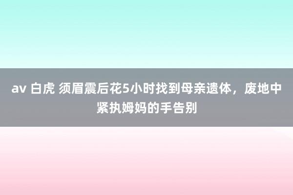 av 白虎 须眉震后花5小时找到母亲遗体，废地中紧执姆妈的手告别