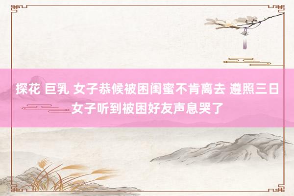 探花 巨乳 女子恭候被困闺蜜不肯离去 遵照三日女子听到被困好友声息哭了