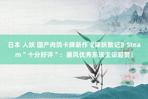 日本 人妖 国产肉鸽卡牌新作《降妖散记》Steam＂十分好评＂：画风优秀东谈主设超赞！