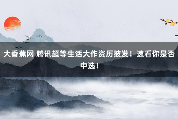 大香蕉网 腾讯超等生活大作资历披发！速看你是否中选！
