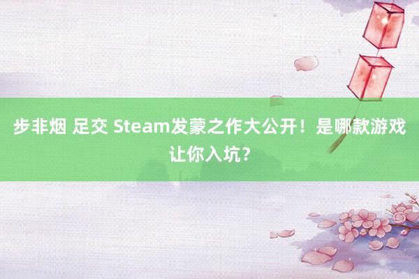 步非烟 足交 Steam发蒙之作大公开！是哪款游戏让你入坑？
