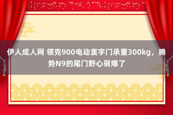 伊人成人网 领克900电动寰宇门承重300kg，腾势N9的尾门野心弱爆了