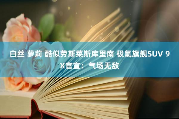 白丝 萝莉 酷似劳斯莱斯库里南 极氪旗舰SUV 9X官宣：气场无敌
