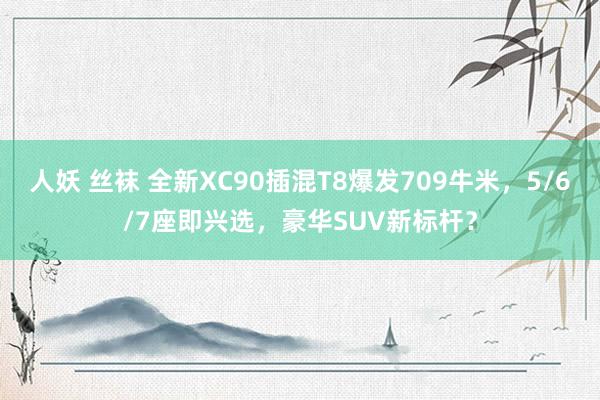 人妖 丝袜 全新XC90插混T8爆发709牛米，5/6/7座即兴选，豪华SUV新标杆？