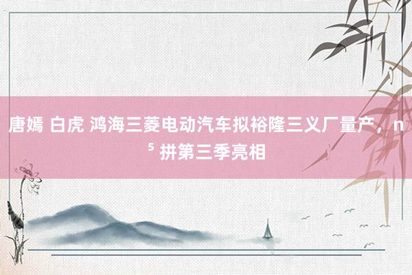 唐嫣 白虎 鸿海三菱电动汽车拟裕隆三义厂量产，n⁵ 拼第三季亮相