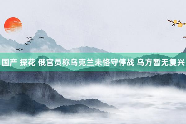 国产 探花 俄官员称乌克兰未恪守停战 乌方暂无复兴