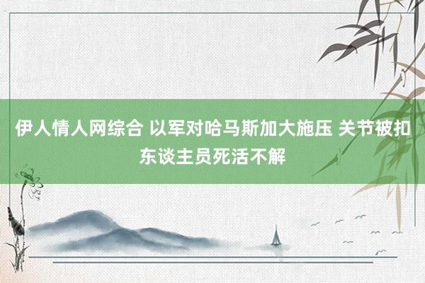 伊人情人网综合 以军对哈马斯加大施压 关节被扣东谈主员死活不解