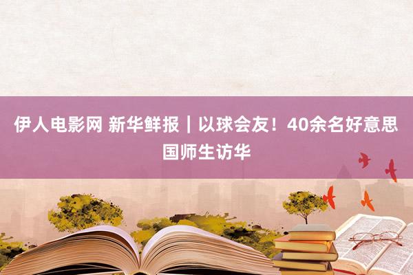伊人电影网 新华鲜报｜以球会友！40余名好意思国师生访华