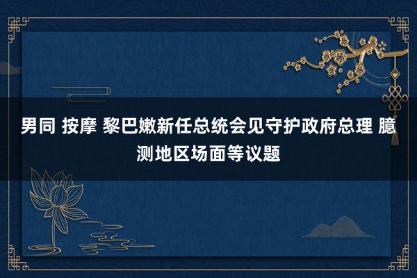 男同 按摩 黎巴嫩新任总统会见守护政府总理 臆测地区场面等议题