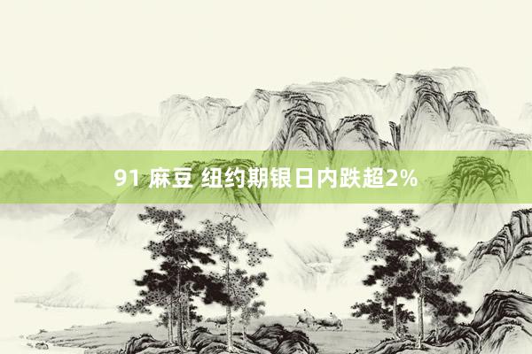 91 麻豆 纽约期银日内跌超2%