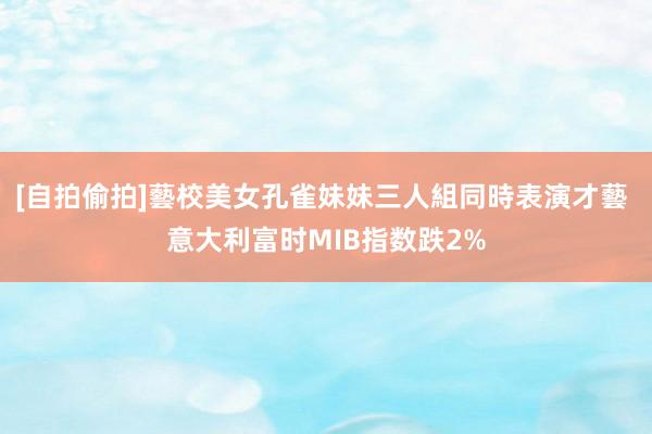 [自拍偷拍]藝校美女孔雀妹妹三人組同時表演才藝 意大利富时MIB指数跌2%