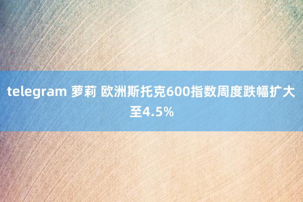 telegram 萝莉 欧洲斯托克600指数周度跌幅扩大至4.5%