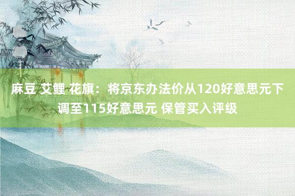 麻豆 艾鲤 花旗：将京东办法价从120好意思元下调至115好意思元 保管买入评级