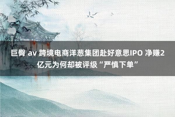 巨臀 av 跨境电商洋葱集团赴好意思IPO 净赚2亿元为何却被评级“严慎下单”