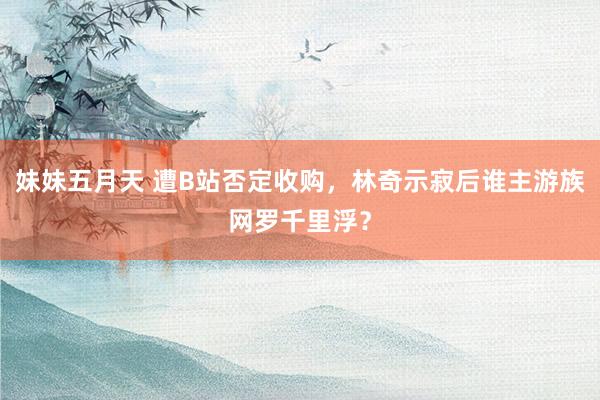 妹妹五月天 遭B站否定收购，林奇示寂后谁主游族网罗千里浮？