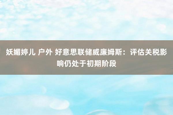 妖媚婷儿 户外 好意思联储威廉姆斯：评估关税影响仍处于初期阶段