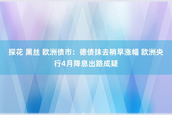 探花 黑丝 欧洲债市：德债抹去稍早涨幅 欧洲央行4月降息出路成疑