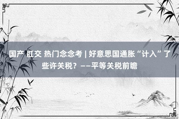 国产 肛交 热门念念考 | 好意思国通胀“计入”了些许关税？——平等关税前瞻