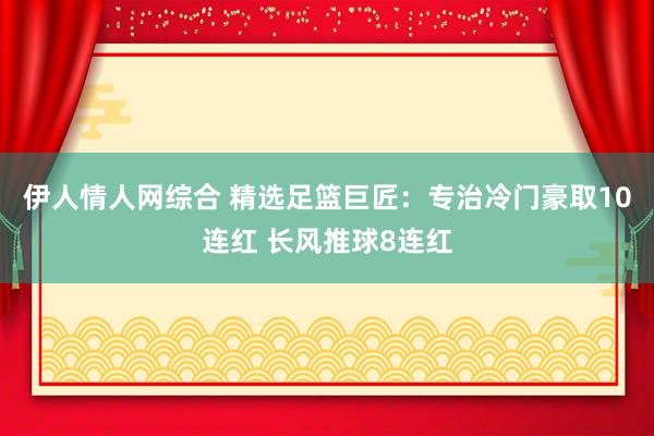 伊人情人网综合 精选足篮巨匠：专治冷门豪取10连红 长风推球8连红