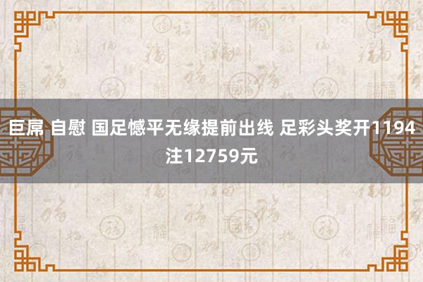 巨屌 自慰 国足憾平无缘提前出线 足彩头奖开1194注12759元