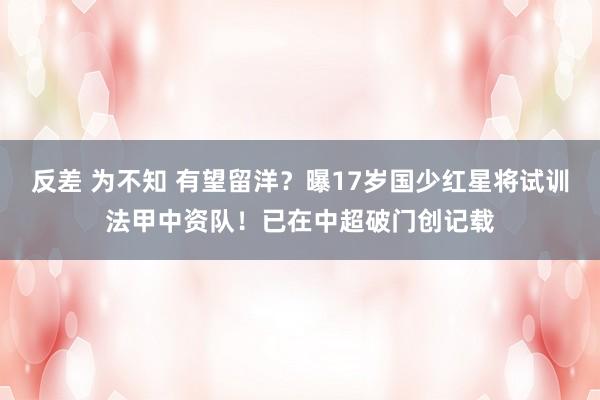 反差 为不知 有望留洋？曝17岁国少红星将试训法甲中资队！已在中超破门创记载