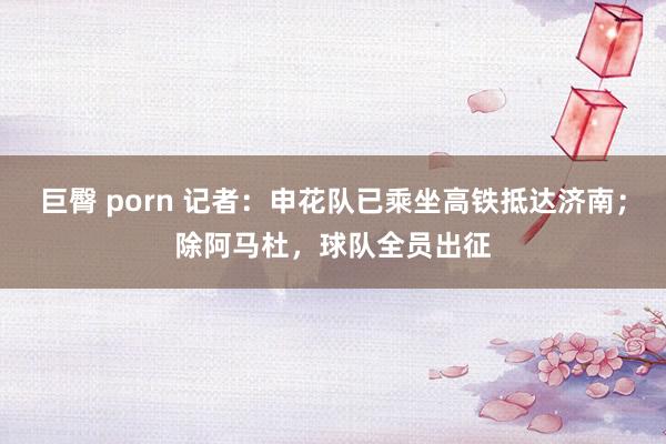 巨臀 porn 记者：申花队已乘坐高铁抵达济南；除阿马杜，球队全员出征