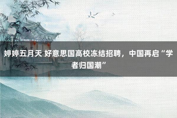 婷婷五月天 好意思国高校冻结招聘，中国再启“学者归国潮”