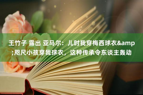 王竹子 露出 亚马尔：儿时我穿梅西球衣&咫尺小孩穿我球衣，这种传承令东谈主轰动