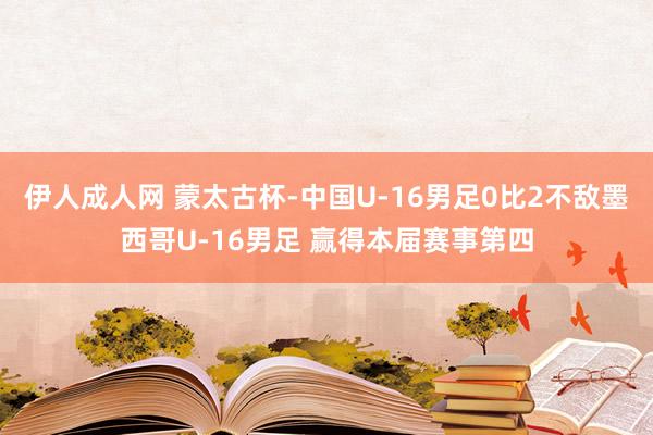 伊人成人网 蒙太古杯-中国U-16男足0比2不敌墨西哥U-16男足 赢得本届赛事第四