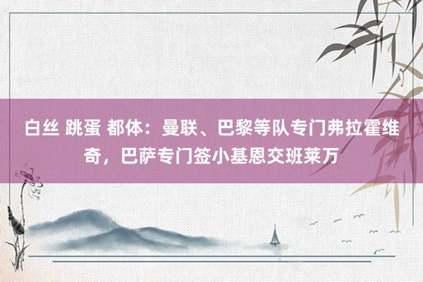 白丝 跳蛋 都体：曼联、巴黎等队专门弗拉霍维奇，巴萨专门签小基恩交班莱万