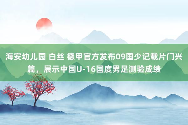 海安幼儿园 白丝 德甲官方发布09国少记载片门兴篇，展示中国U-16国度男足测验成绩