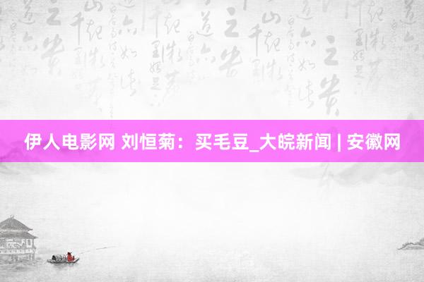 伊人电影网 刘恒菊：买毛豆_大皖新闻 | 安徽网