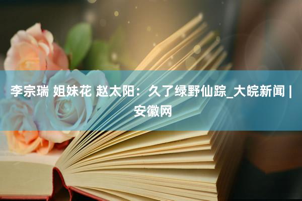 李宗瑞 姐妹花 赵太阳：久了绿野仙踪_大皖新闻 | 安徽网