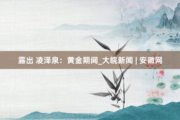 露出 凌泽泉：黄金期间_大皖新闻 | 安徽网