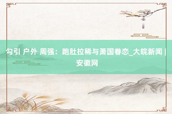 勾引 户外 周强：跑肚拉稀与萧国眷恋_大皖新闻 | 安徽网