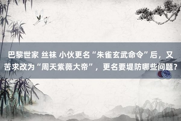 巴黎世家 丝袜 小伙更名“朱雀玄武命令”后，又苦求改为“周天紫薇大帝”，更名要堤防哪些问题？