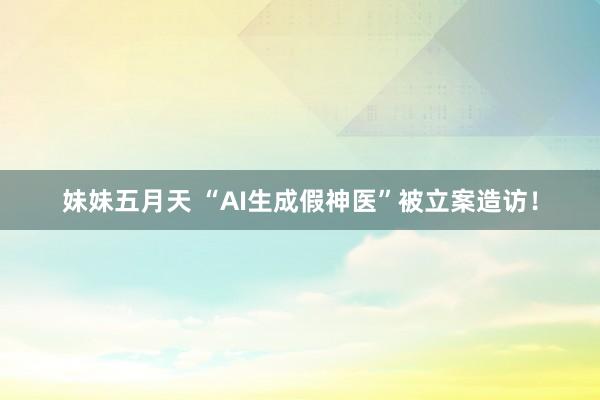 妹妹五月天 “AI生成假神医”被立案造访！