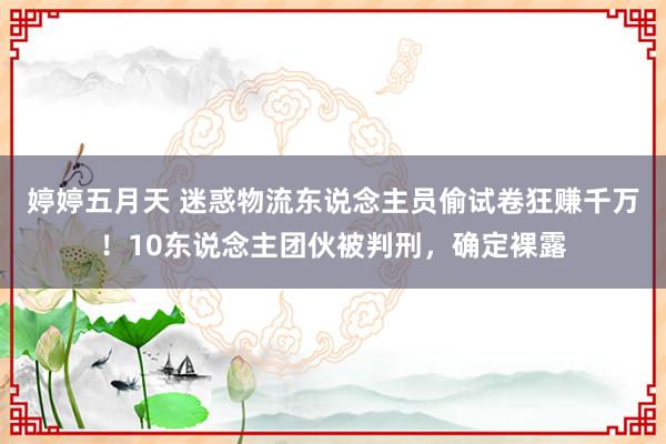 婷婷五月天 迷惑物流东说念主员偷试卷狂赚千万！10东说念主团伙被判刑，确定裸露