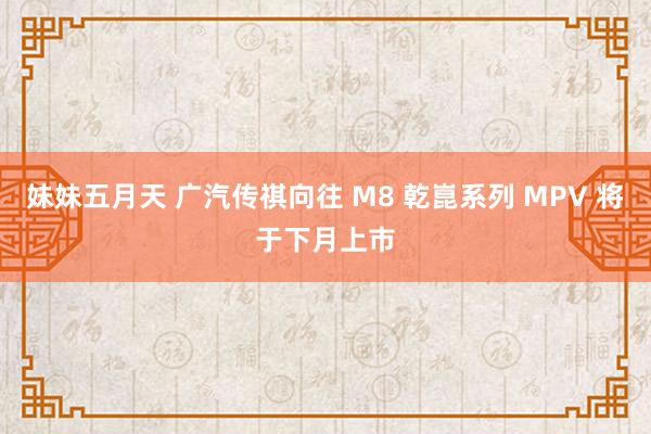 妹妹五月天 广汽传祺向往 M8 乾崑系列 MPV 将于下月上市