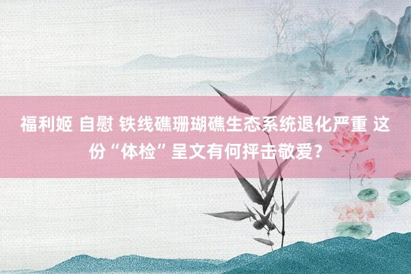 福利姬 自慰 铁线礁珊瑚礁生态系统退化严重 这份“体检”呈文有何抨击敬爱？