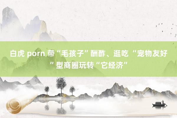 白虎 porn 带“毛孩子”酬酢、逛吃 “宠物友好”型商圈玩转“它经济”